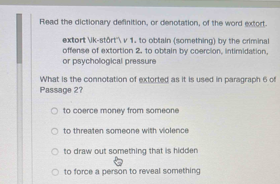 Read the dictionary definition, or denotation, of the word extort.
extort ik-stôrt' v 1. to obtain (something) by the criminal
offense of extortion 2. to obtain by coercion, intimidation,
or psychological pressure
What is the connotation of extorted as it is used in paragraph 6 of
Passage 2?
to coerce money from someone
to threaten someone with violence
to draw out something that is hidden
to force a person to reveal something