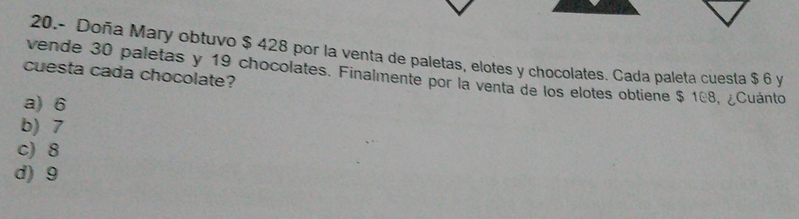 20.- Doña Mary obtuvo $ 428 por la venta de paletas, elotes y chocolates. Cada paleta cuesta $ 6 y
cuesta cada chocolate?
vende 30 paletas y 19 chocolates. Finalmente por la venta de los elotes obtiene $ 108, ¿Cuánto
a) 6
b) 7
c) 8
d) 9