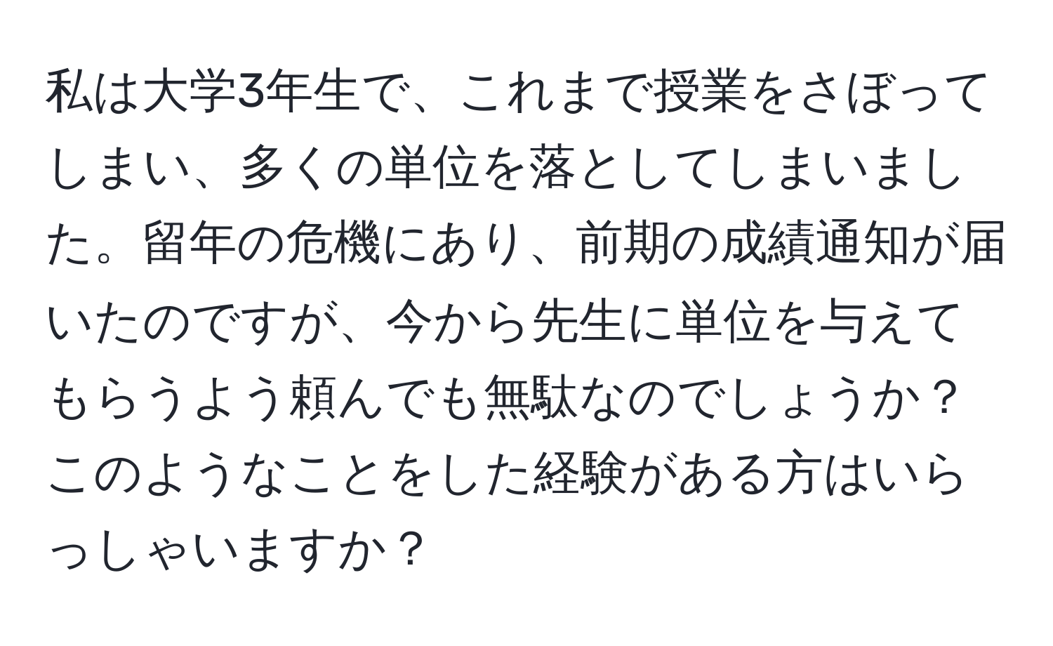 私は大学3年生で、これまで授業をさぼってしまい、多くの単位を落としてしまいました。留年の危機にあり、前期の成績通知が届いたのですが、今から先生に単位を与えてもらうよう頼んでも無駄なのでしょうか？このようなことをした経験がある方はいらっしゃいますか？