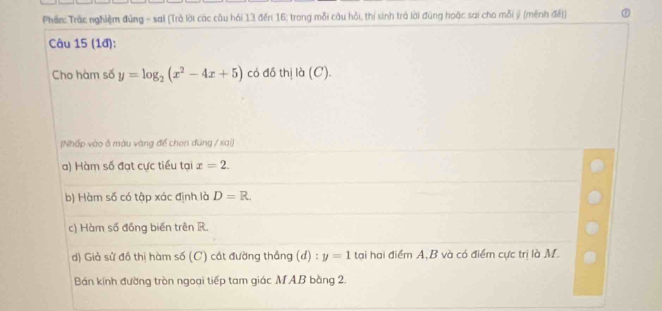 Phần: Trắc nghiệm đúng - sai (Trả lời các cầu hải 13 đến 16; trong mỗi câu hỏi, thí sinh trả lời đúng hoặc sai cho mỗi ý (mênh đế) ① 
Câu 15 (1đ): 
Cho hàm số y=log _2(x^2-4x+5) có đồ thị là (C). 
(Nhấp vào ô màu vàng để chọn đùng / sai) 
a) Hàm số đạt cực tiểu tại x=2. 
b) Hàm số có tập xác định là D=R. 
c) Hàm số đồng biến trên R. 
d) Giả sử đồ thị hàm số (C) cát đường thẳng (d) : y=1 tại hai điểm A, B và có điểm cực trị là M 
Bán kính đường tròn ngoai tiếp tam giác M AB bằng 2.