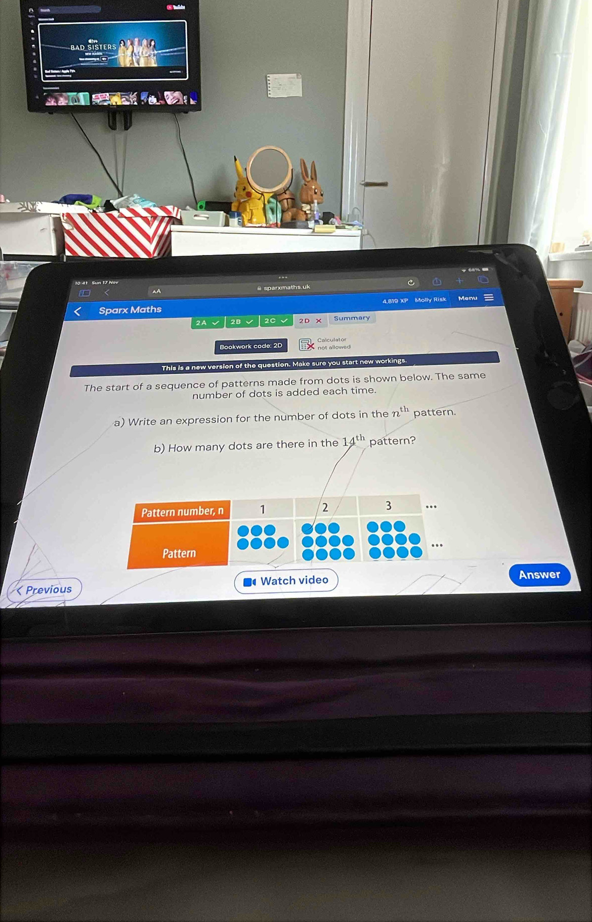 BAD 

10 41 Sun 17 Nov 
AA 
@ sparxmaths.uk 
Molly Risk Menu 
Sparx Maths 
2A 2B √ 2C 2D Summary 
Bookwork code: 2D not allowed 
This is a new version of the question. Make sure you start new workings. 
The start of a sequence of patterns made from dots is shown below. The same 
number of dots is added each time. 
a) Write an expression for the number of dots in the n th pattern. 
b) How many dots are there in the 14^(th) pattern? 
Watch video 
Answer 
< Previous