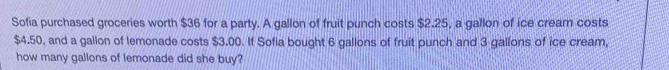 Sofia purchased groceries worth $36 for a party. A gallon of fruit punch costs $2.25, a gallon of ice crear costs
$4.50, and a gallon of lemonade costs $3.00. If Sofia bought 6 gallons of fruit punch and 3 gallons of ice cream, 
how many gallons of lemonade did she buy?