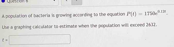 A population of bacteria is growing according to the equation P(t)=1750e^(0.12t). 
Use a graphing calculator to estimate when the population will exceed 2632.
t=□