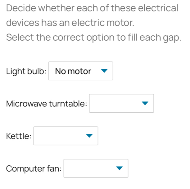 Decide whether each of these electrical 
devices has an electric motor. 
Select the correct option to fill each gap. 
Light bulb: No motor 
Microwave turntable: □ 
Kettle: □ 
Computer fan: □