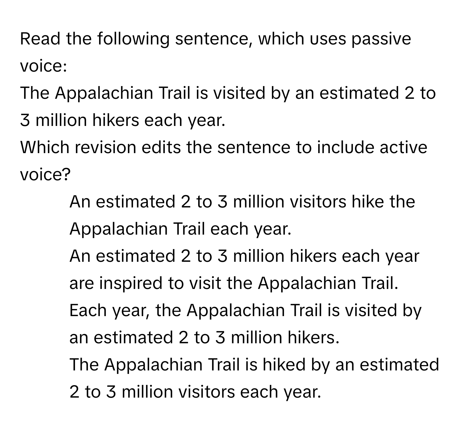 Read the following sentence, which uses passive voice: 
The Appalachian Trail is visited by an estimated 2 to 3 million hikers each year. 
Which revision edits the sentence to include active voice?

1) An estimated 2 to 3 million visitors hike the Appalachian Trail each year. 
2) An estimated 2 to 3 million hikers each year are inspired to visit the Appalachian Trail. 
3) Each year, the Appalachian Trail is visited by an estimated 2 to 3 million hikers. 
4) The Appalachian Trail is hiked by an estimated 2 to 3 million visitors each year.