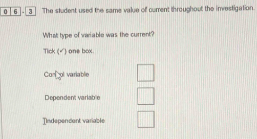 0 6 . 3 The student used the same value of current throughout the investigation.
What type of variable was the current?
Tick (▲) one box.
Con ol variable
Dependent variable
Independent variable