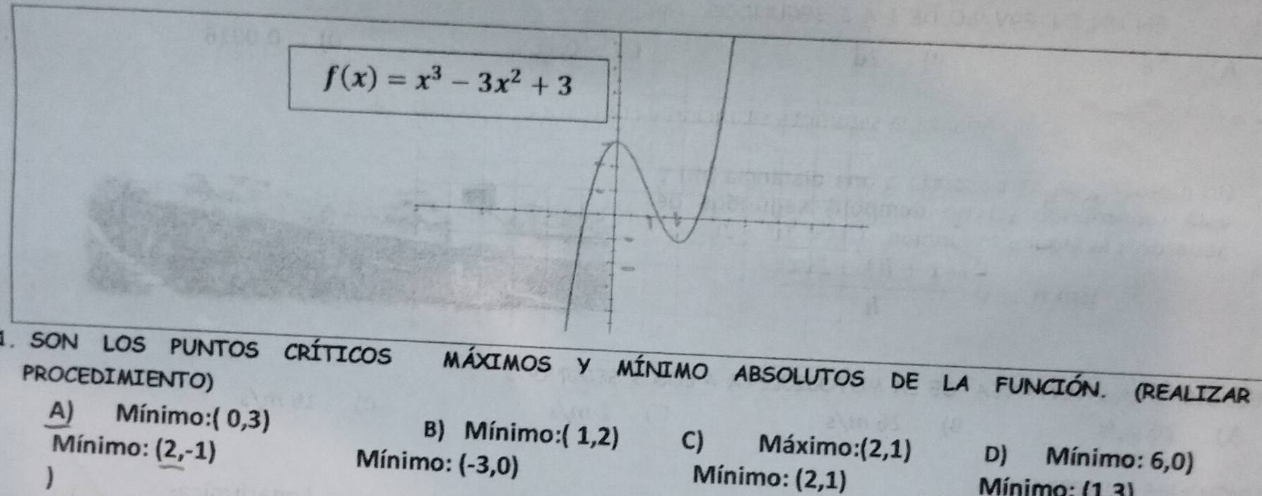 SON LOS PUNTOS CRÍTICOS MÁXIMOS y MíNIMO ABSOLUTOS DE LA FUNCIÓN. (REALIZAR
PROCEDIMIENTO)
A) Mínimo: (0,3) B) Mínimo: (1,2) C) Máximo: (2,1) D) Mínimo: 6,0)
Mínimo: (2,-1) Mínimo: (-3,0) Mínimo: (2,1)
Mínimo: (13)