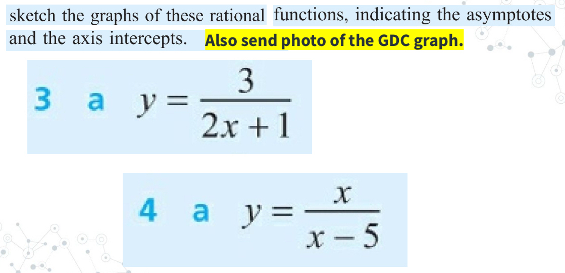 sketch the graphs of these rational functions, indicating the asymptotes
and the axis intercepts. Also send photo of the GDC graph.
3 a y= 3/2x+1 
4 a y= x/x-5 