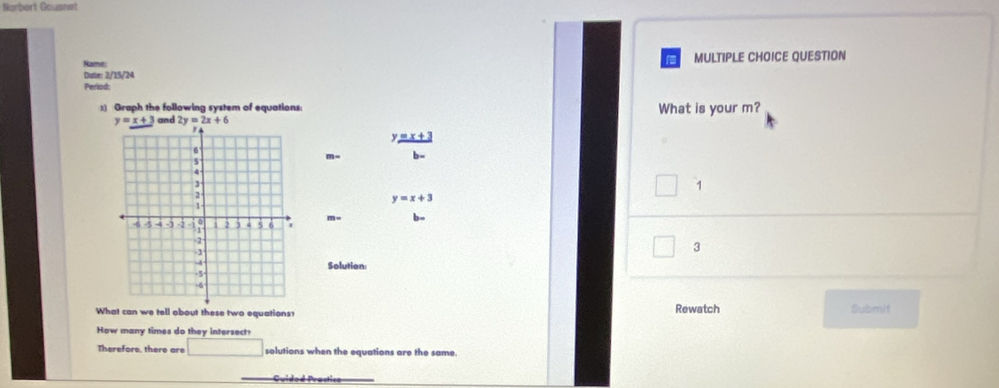 Norbert Gousnet
Date: 2/15/24 MULTIPLE CHOICE QUESTION
Names
Period;
3) Graph the following system of equations: What is your m?
y=x+3
m
1
y=x+3
m=
3
Solution
What can we tell about these two equations? Rewatch Submit
How many times do they intersect?
Therefore, there are □ solutions when the equations are the same.
Cuidod Prastica