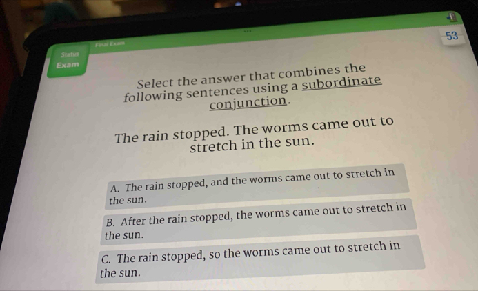 Final Exam
Status
Exam
Select the answer that combines the
following sentences using a subordinate
conjunction.
The rain stopped. The worms came out to
stretch in the sun.
A. The rain stopped, and the worms came out to stretch in
the sun.
B. After the rain stopped, the worms came out to stretch in
the sun.
C. The rain stopped, so the worms came out to stretch in
the sun.