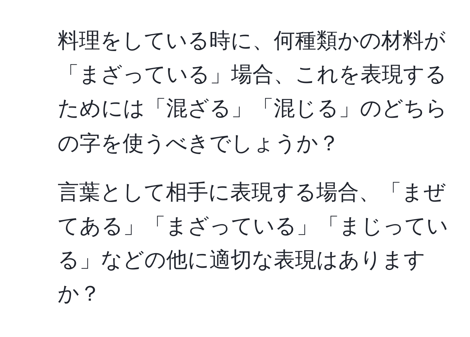 料理をしている時に、何種類かの材料が「まざっている」場合、これを表現するためには「混ざる」「混じる」のどちらの字を使うべきでしょうか？  
2. 言葉として相手に表現する場合、「まぜてある」「まざっている」「まじっている」などの他に適切な表現はありますか？