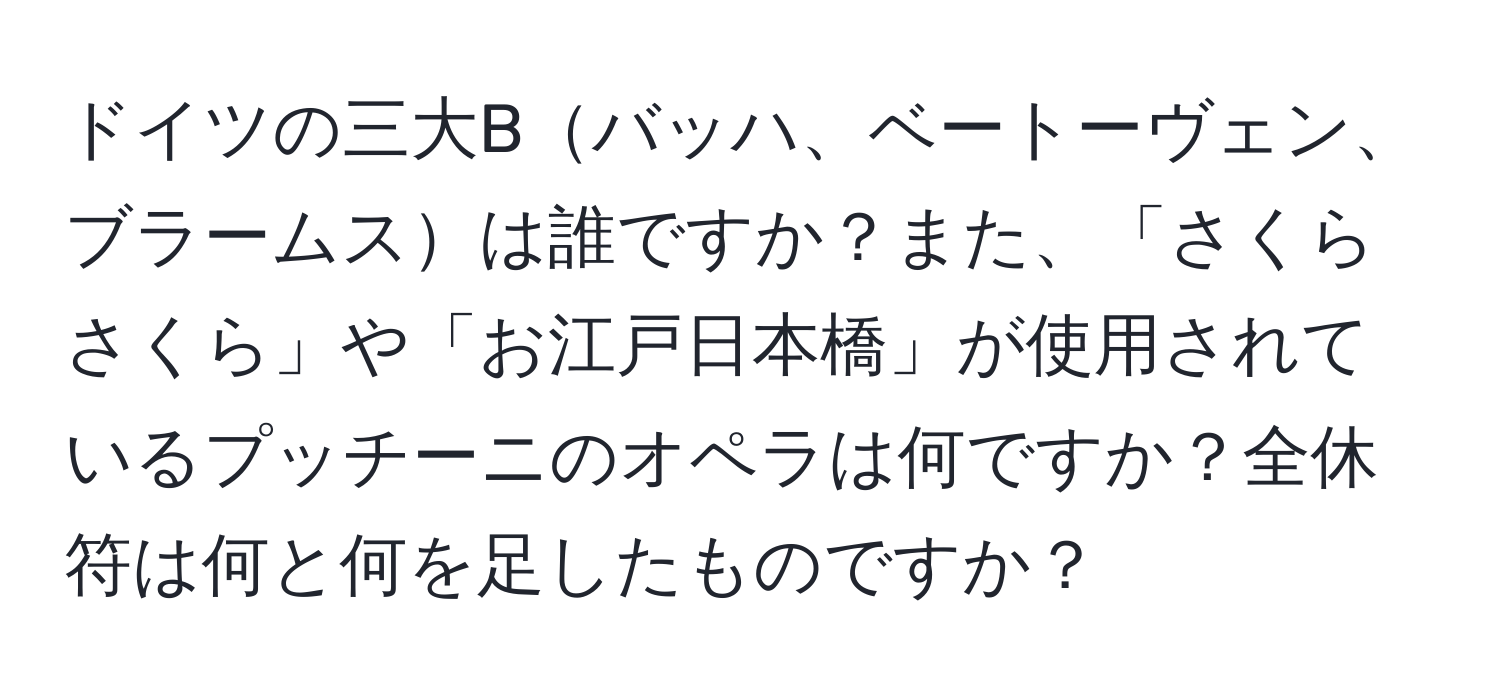 ドイツの三大Bバッハ、ベートーヴェン、ブラームスは誰ですか？また、「さくらさくら」や「お江戸日本橋」が使用されているプッチーニのオペラは何ですか？全休符は何と何を足したものですか？