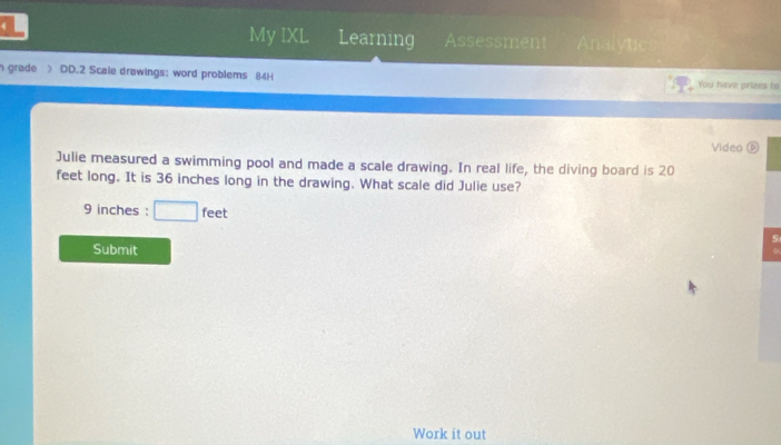 My IXL 
4 Learning Assessment Analytic 
n grade > DD.2 Scale drawings: word problems 84H You have prizes to 
Video D 
Julie measured a swimming pool and made a scale drawing. In real life, the diving board is 20
feet long. It is 36 inches long in the drawing. What scale did Julie use?
9 inches : □ feet
5 
Submit 
Work it out