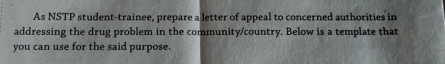 As NSTP student-trainee, prepare a letter of appeal to concerned authorities in 
addressing the drug problem in the community/country. Below is a template that 
you can use for the said purpose.