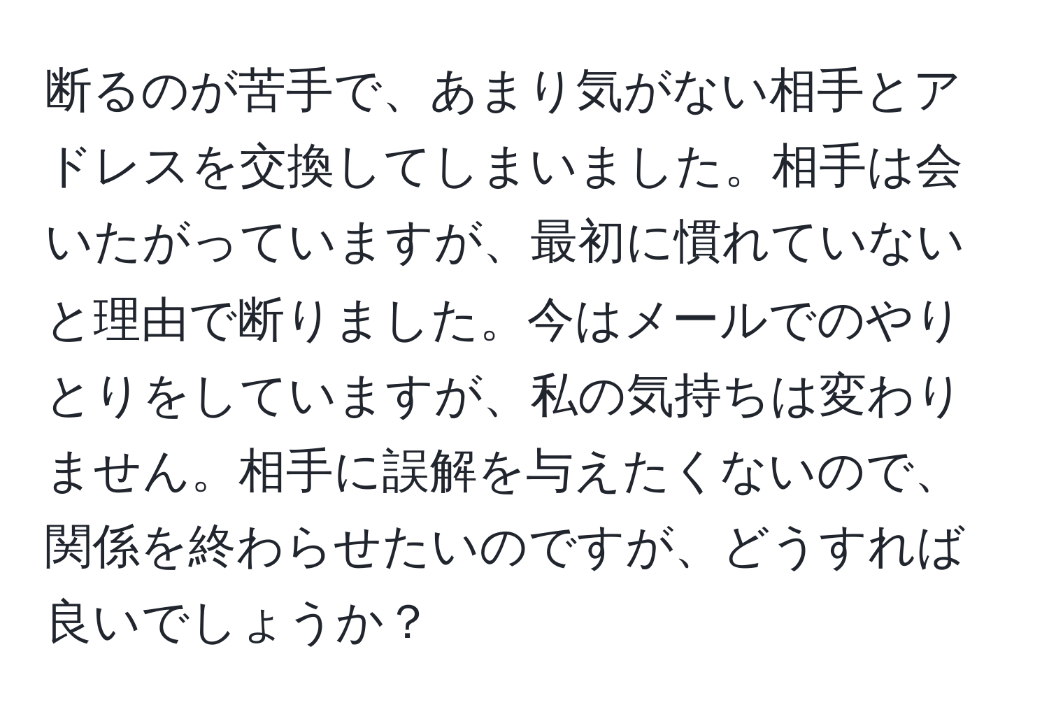 断るのが苦手で、あまり気がない相手とアドレスを交換してしまいました。相手は会いたがっていますが、最初に慣れていないと理由で断りました。今はメールでのやりとりをしていますが、私の気持ちは変わりません。相手に誤解を与えたくないので、関係を終わらせたいのですが、どうすれば良いでしょうか？