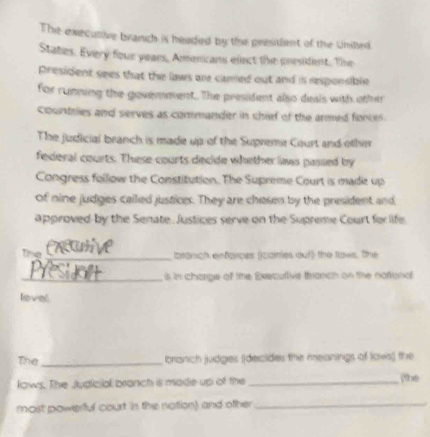 The executive branch is headed by the president of the Uniled 
States. Every four years, Amonicans elect the president. Te 
president sees that the laws are camed out and is rsponsible 
for running the gouemevent. The president also deais with other 
countries and serves as commander in chief of the armed foncer. 
The judicial branch is made up of the Supreme Court and other 
federal courts. These courts decide whether limas passed by 
Congress follow the Constitution. The Supreme Court is made up 
of nine judges called justices. They are chesen by the president and 
approved by the Senate. Justices serve on the Supreme Court for life 
the 
_branich enforces (iziaes auf the flows, the 
_is in charge of the Execullive thranch on the natonal 
level 
The _branch judges (decides the meanings of Iows)) the 
lows. The Judicial branch ill made up of the _she 
most powerful court in the notion) and other_