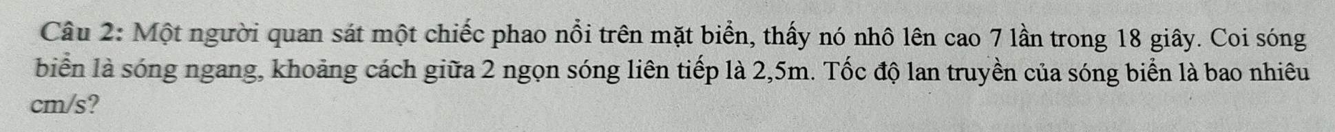 Một người quan sát một chiếc phao nổi trên mặt biển, thấy nó nhô lên cao 7 lần trong 18 giây. Coi sóng 
biển là sóng ngang, khoảng cách giữa 2 ngọn sóng liên tiếp là 2,5m. Tốc độ lan truyền của sóng biển là bao nhiêu
cm/s?