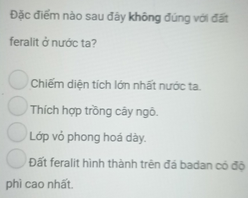 Đặc điểm nào sau đây không đúng với đất
feralit ở nước ta?
Chiếm diện tích lớn nhất nước ta.
Thích hợp trồng cây ngô.
Lớp vỏ phong hoá dày.
Đất feralit hình thành trên đá badan có độ
phì cao nhất.