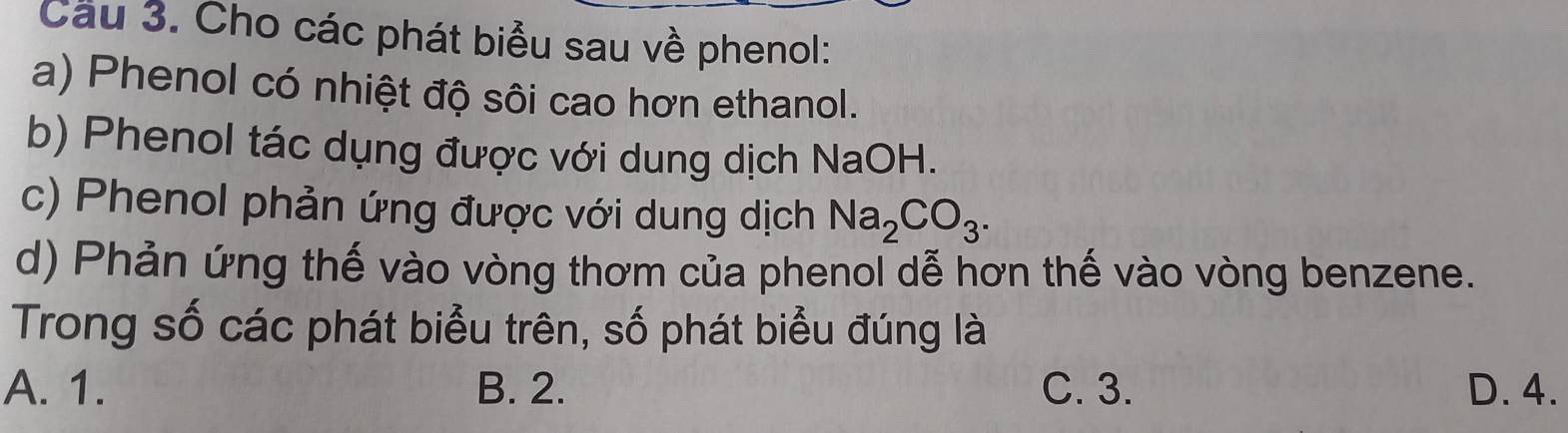 Cầu 3. Cho các phát biểu sau về phenol:
a) Phenol có nhiệt độ sôi cao hơn ethanol.
b) Phenol tác dụng được với dung dịch NaOH.
c) Phenol phản ứng được với dung dịch Na_2CO_3. 
d) Phản ứng thế vào vòng thơm của phenol dễ hơn thế vào vòng benzene.
Trong số các phát biểu trên, số phát biểu đúng là
A. 1. B. 2. C. 3. D. 4.