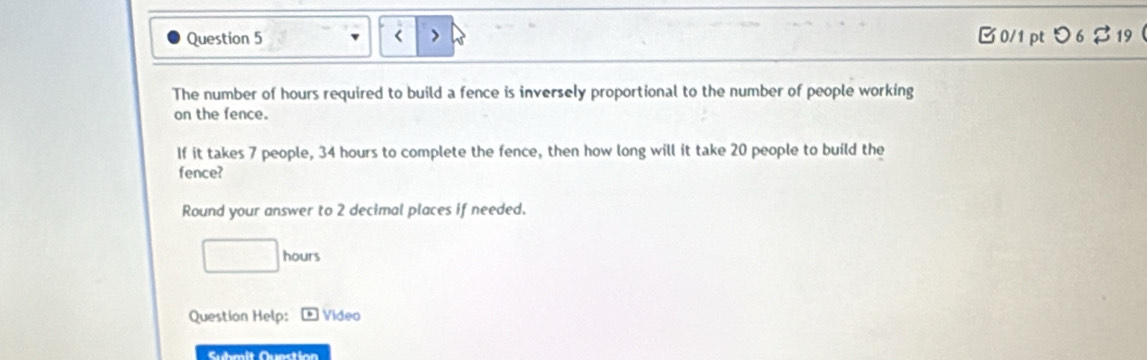 hours required to build a fence is inversely proportional to the number of people working 
on the fence. 
If it takes 7 people, 34 hours to complete the fence, then how long will it take 20 people to build the 
fence? 
Round your answer to 2 decimal places if needed.
□ hours
Question Help: Video