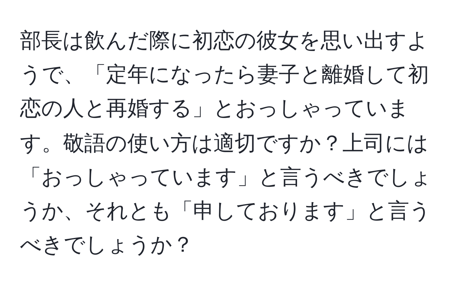 部長は飲んだ際に初恋の彼女を思い出すようで、「定年になったら妻子と離婚して初恋の人と再婚する」とおっしゃっています。敬語の使い方は適切ですか？上司には「おっしゃっています」と言うべきでしょうか、それとも「申しております」と言うべきでしょうか？