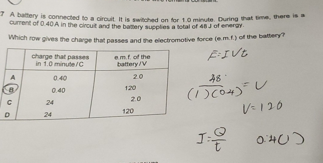 A battery is connected to a circuit. It is switched on for 1.0 minute. During that time, there is a 
current of 0.40A in the circuit and the battery supplies a total of 48 J of energy. 
Which row gives the charge that passes and the electromotive force (e.m.f.) of the battery?