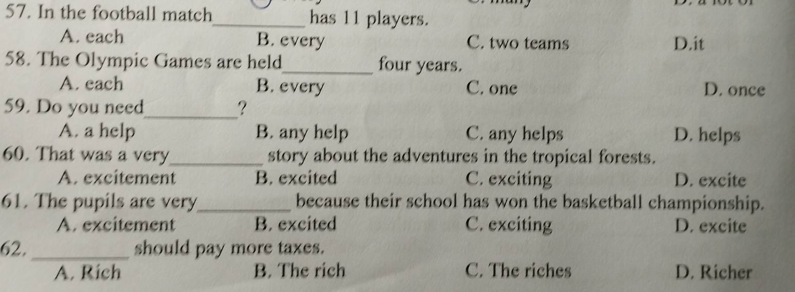 In the football match_ has 11 players.
A. each B. every C. two teams D.it
58. The Olympic Games are held_ four years.
A. each B. every C. one D. once
59. Do you need_ ?
A. a help B. any help C. any helps D. helps
60. That was a very_ story about the adventures in the tropical forests.
A. excitement B. excited C. exciting D. excite
61. The pupils are very_ because their school has won the basketball championship.
A. excitement B. excited C. exciting D. excite
62._ should pay more taxes.
A. Rich B. The rich C. The riches D. Richer