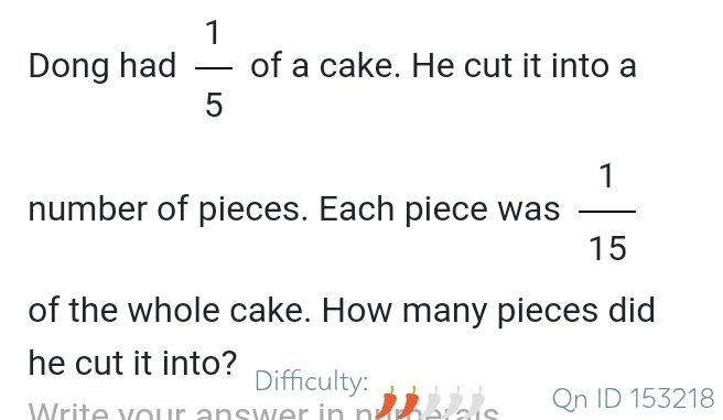 Dong had  1/5  of a cake. He cut it into a 
number of pieces. Each piece was  1/15 
of the whole cake. How many pieces did 
he cut it into? Difficulty: 
Writevour answer in n Qn ID 153218