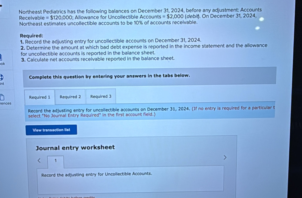 Northeast Pediatrics has the following balances on December 31, 2024, before any adjustment: Accounts 
Receivable =$120,000; Allowance for Uncollectible Accounts =$2,000 (debit). On December 31, 2024, 
Northeast estimates uncollectible accounts to be 10% of accounts receivable. 
Required: 
1. Record the adjusting entry for uncollectible accounts on December 31, 2024. 
2. Determine the amount at which bad debt expense is reported in the income statement and the allowance 
for uncollectible accounts is reported in the balance sheet. 
3. Calculate net accounts receivable reported in the balance sheet. 
ok 
Complete this question by entering your answers in the tabs below. 
int 
Required 1 Required 2 Required 3 
rences 
Record the adjusting entry for uncollectible accounts on December 31, 2024. (If no entry is required for a particular t 
select "No Journal Entry Required" in the first account field.) 
View transaction list 
Journal entry worksheet 
1 
Record the adjusting entry for Uncollectible Accounts.