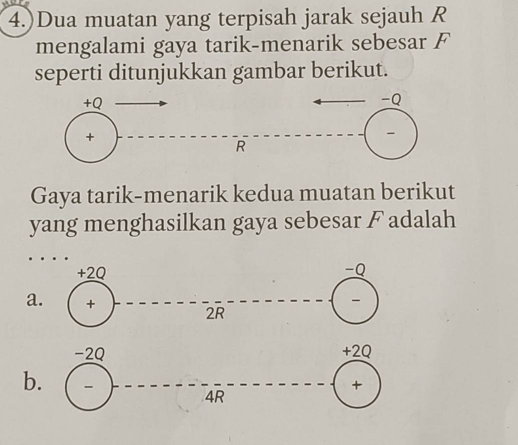 4.)Dua muatan yang terpisah jarak sejauh R
mengalami gaya tarik-menarik sebesar F
seperti ditunjukkan gambar berikut.
Gaya tarik-menarik kedua muatan berikut
yang menghasilkan gaya sebesar F adalah
a
b.