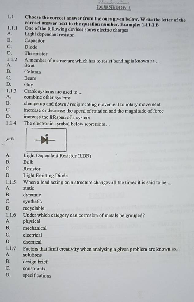 Choose the correct answer from the ones given below. Write the letter of the
correct answer next to the question number. Example: 1.11.1 B
1.1.1 One of the following devices stores electric charges
A. Light dependant resistor
B. Capacitor
C. Diode
D. Thermistor
1.1.2 A member of a structure which has to resist bending is known as ...
A. Strut
B. Column
C. Beam
D. Guy
1.1.3 Crank systems are used to ...
A. combine other systems
B. change up and down / reciprocating movement to rotary movement
C. increase or decrease the speed of rotation and the magnitude of force
D. increase the lifespan of a system
1.1.4 The electronic symbol below represents ...
A. Light Dependant Resistor (LDR)
B. Bulb
C. Resistor
D. Light Emitting Diode
1.1.5 When a load acting on a structure changes all the times it is said to be ...
A. static
B. dynamic
C. synthetic
D. recyclable
1.1.6 Under which category can corrosion of metals be grouped?
A. physical
B. mechanical
C. electrical
D. chemical
1.1.7 Factors that limit creativity when analysing a given problem are known as...
A. solutions
B. design brief
C. constraints
D. specifications