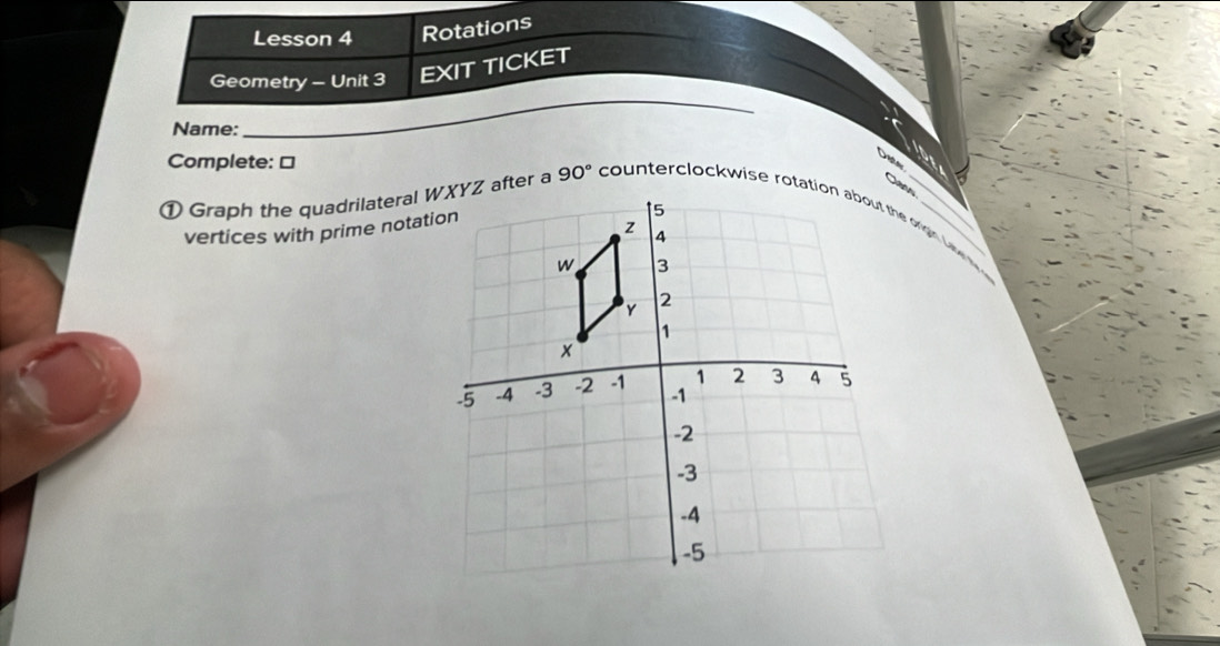 Lesson 4 Rotations 
Geometry - Unit 3 EXIT TICKET 
Name: 
_ 
Complete: □ 
Den 
① Graph the quadrilateral WXYZ after a 90°
vertices with prime notation