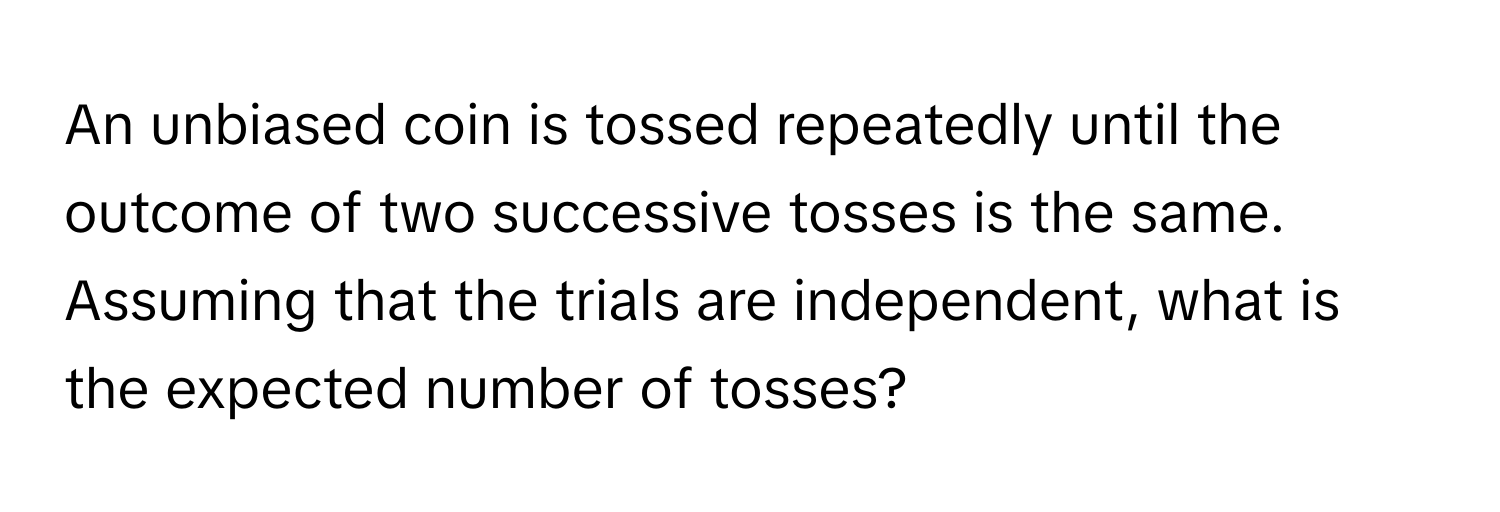 An unbiased coin is tossed repeatedly until the outcome of two successive tosses is the same. Assuming that the trials are independent, what is the expected number of tosses?