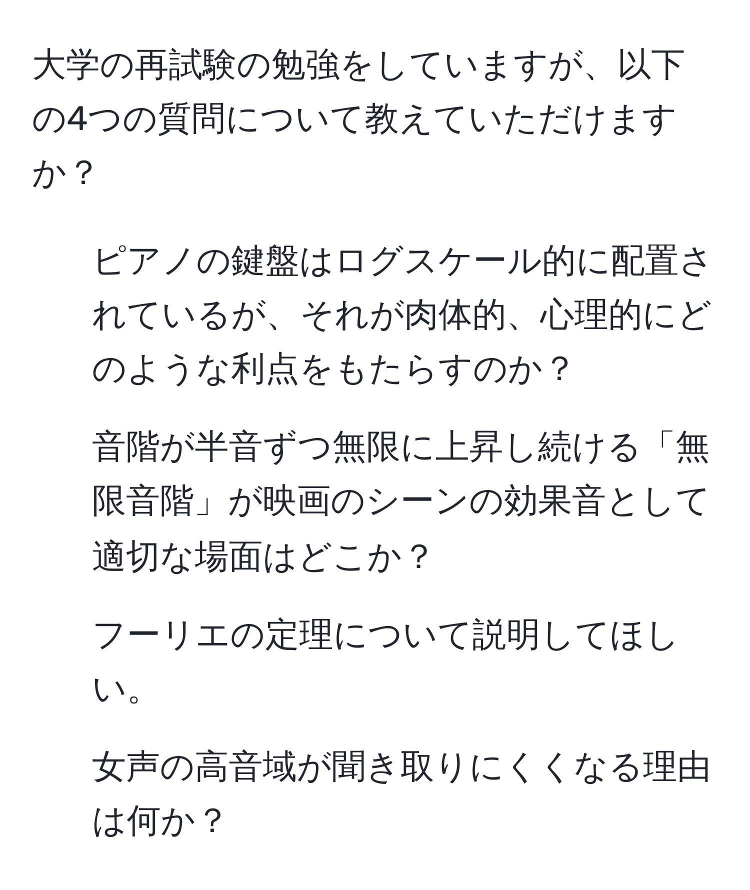 大学の再試験の勉強をしていますが、以下の4つの質問について教えていただけますか？  
1. ピアノの鍵盤はログスケール的に配置されているが、それが肉体的、心理的にどのような利点をもたらすのか？  
2. 音階が半音ずつ無限に上昇し続ける「無限音階」が映画のシーンの効果音として適切な場面はどこか？  
3. フーリエの定理について説明してほしい。  
4. 女声の高音域が聞き取りにくくなる理由は何か？