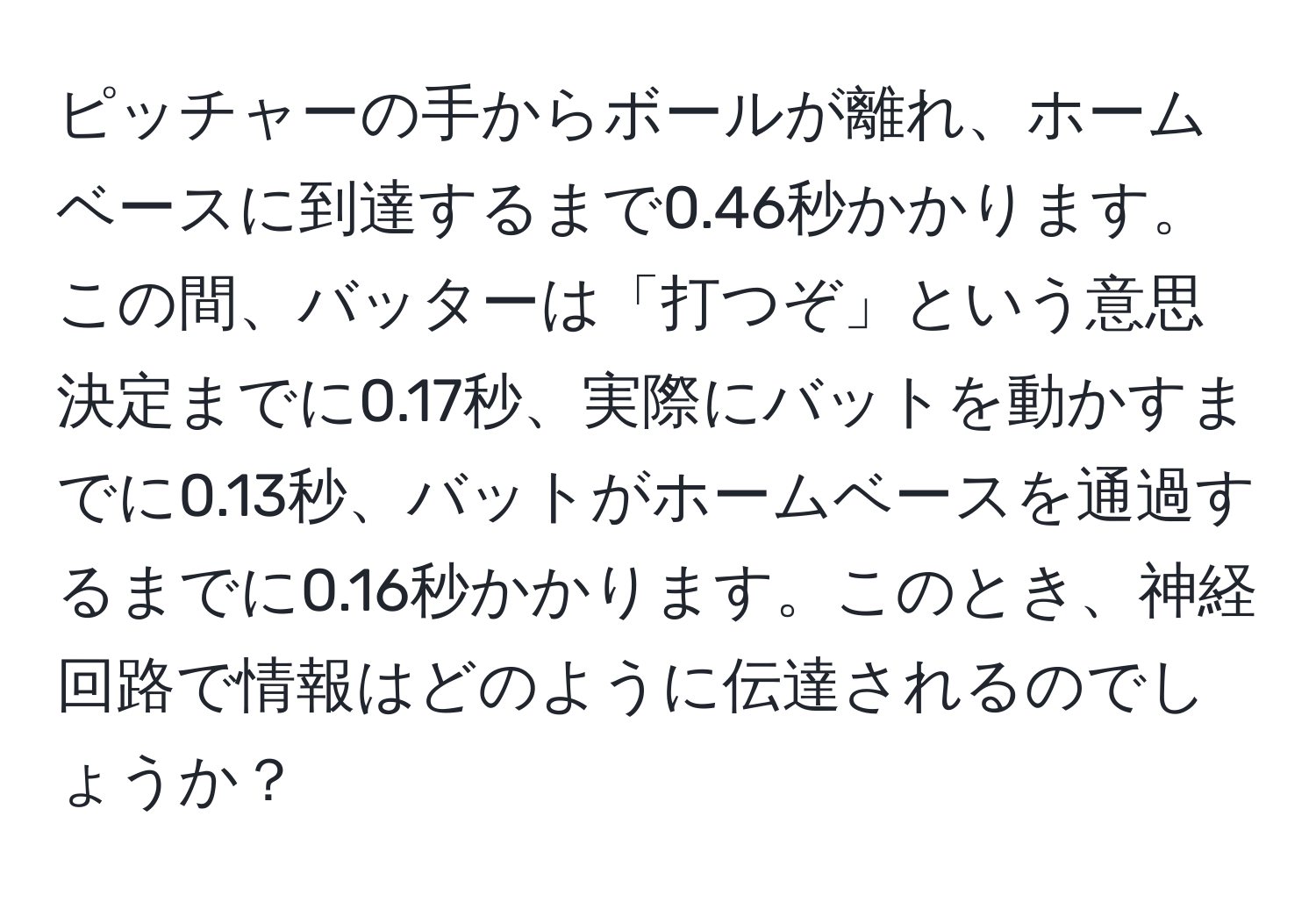 ピッチャーの手からボールが離れ、ホームベースに到達するまで0.46秒かかります。この間、バッターは「打つぞ」という意思決定までに0.17秒、実際にバットを動かすまでに0.13秒、バットがホームベースを通過するまでに0.16秒かかります。このとき、神経回路で情報はどのように伝達されるのでしょうか？