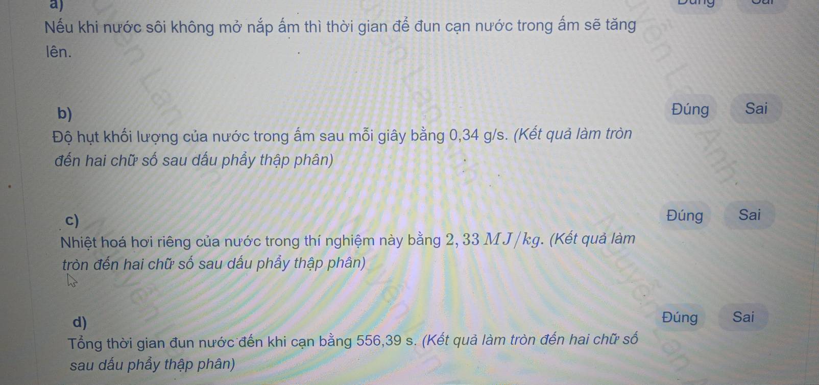 Nếu khi nước sôi không mở nắp ấm thì thời gian để đun cạn nước trong ấm sẽ tăng 
lên. 
b) Đúng Sai 
Độ hụt khối lượng của nước trong ấm sau mỗi giây bằng 0,34 g/s. (Kết quả làm tròn 
đến hai chữ số sau dấu phẩy thập phân) 
c) 
Đúng Sai 
Nhiệt hoá hơi riêng của nước trong thí nghiệm này bằng 2, 33 M J /kg. (Kết quả làm 
tròn đến hai chữ số sau dấu phẩy thập phân) 
d) 
Đúng Sai 
Tổng thời gian đun nước đến khi cạn bằng 556, 39 s. (Kết quả làm tròn đến hai chữ số 
sau dấu phẩy thập phân)