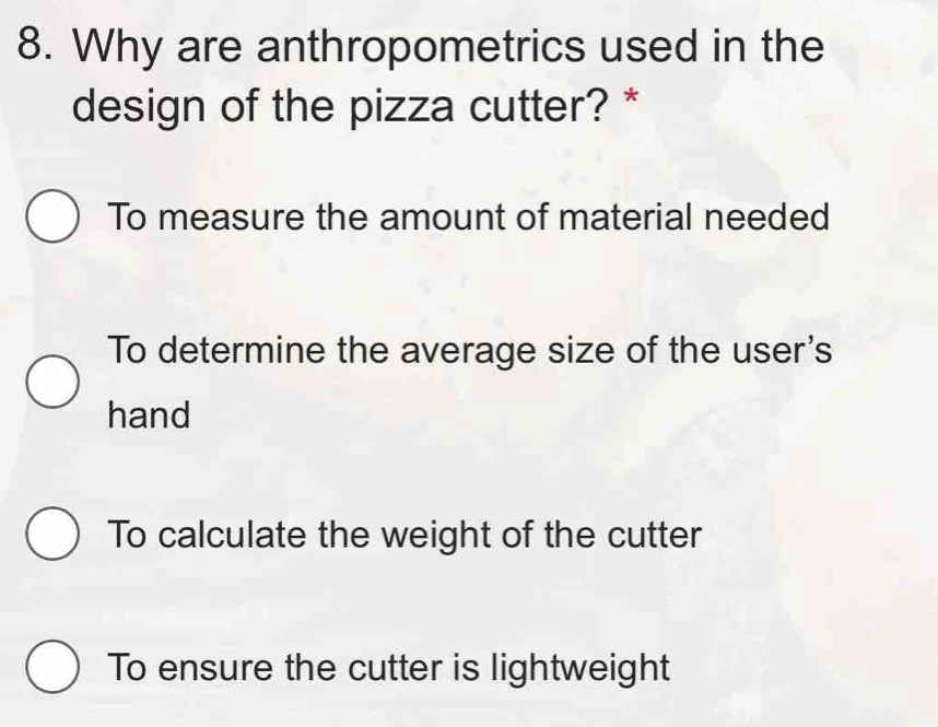 Why are anthropometrics used in the
design of the pizza cutter? *
To measure the amount of material needed
To determine the average size of the user's
hand
To calculate the weight of the cutter
To ensure the cutter is lightweight