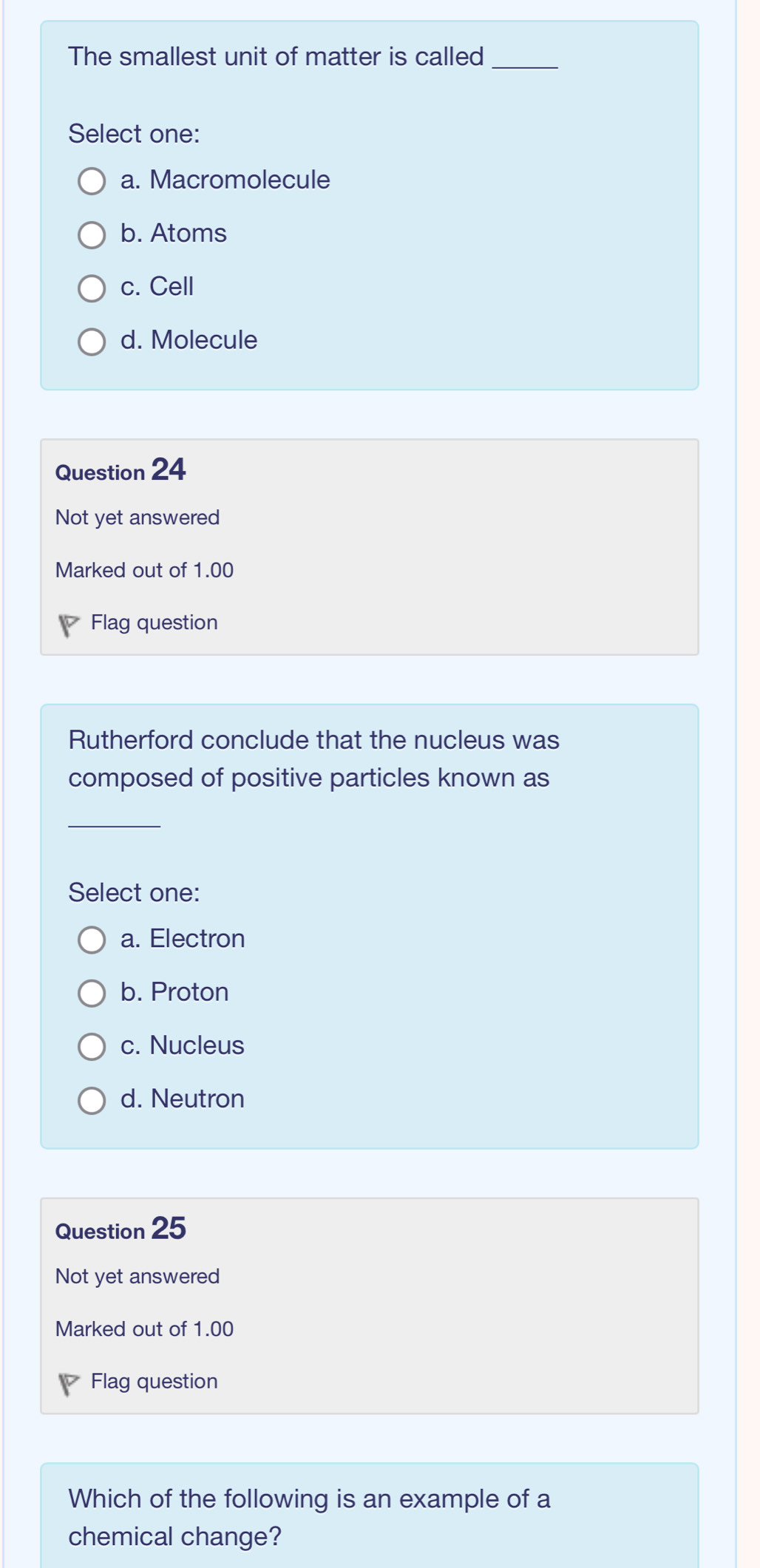 The smallest unit of matter is called_
Select one:
a. Macromolecule
b. Atoms
c. Cell
d. Molecule
Question 24
Not yet answered
Marked out of 1.00
Flag question
Rutherford conclude that the nucleus was
composed of positive particles known as
_
Select one:
a. Electron
b. Proton
c. Nucleus
d. Neutron
Question 25
Not yet answered
Marked out of 1.00
Flag question
Which of the following is an example of a
chemical change?