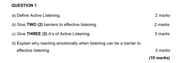 Define Active Listening. 2 marks 
b) Give TWO (2) barriers to effective listening. 2 marks 
c) Give THREE (3) A's of Active Listening. 3 marks 
d) Explain why reacting emotionally when listening can be a barrier to 
effective listening. 3 marks 
(10 marks)