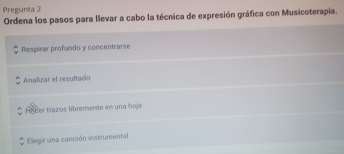 Pregunta 2
Ordena los pasos para llevar a cabo la técnica de expresión gráfica con Musicoterapia.
Respirar profundo y concentrarse
Analizar el resultado
Hager trazos libremente en una hoja
Elegir una canción instrumental