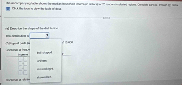 The accompanying table shows the median household income (in dollars) for 25 randomly selected regions. Complete parts (a) through (g) below
Click the icon to view the table of data.
(e) Describe the shape of the distribution.
The distribution is
(f) Repeat parts (a ɔf 10,000.
Construct a freque bell-shaped. y
Income
uniform.
skewed right.
Construct a relativi skewed left.