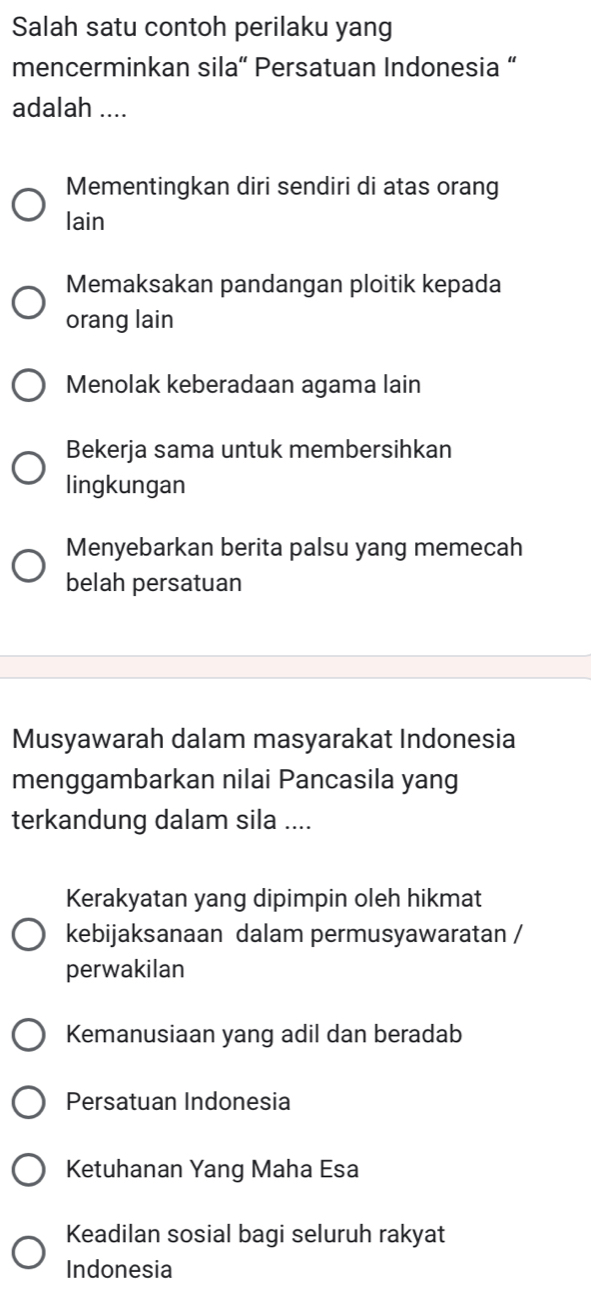 Salah satu contoh perilaku yang
mencerminkan sila“ Persatuan Indonesia “
adalah ....
Mementingkan diri sendiri di atas orang
lain
Memaksakan pandangan ploitik kepada
orang lain
Menolak keberadaan agama lain
Bekerja sama untuk membersihkan
lingkungan
Menyebarkan berita palsu yang memecah
belah persatuan
Musyawarah dalam masyarakat Indonesia
menggambarkan nilai Pancasila yang
terkandung dalam sila ....
Kerakyatan yang dipimpin oleh hikmat
kebijaksanaan dalam permusyawaratan /
perwakilan
Kemanusiaan yang adil dan beradab
Persatuan Indonesia
Ketuhanan Yang Maha Esa
Keadilan sosial bagi seluruh rakyat
Indonesia