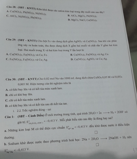 (SBT - KNTT) Kếm khử được các cation kim loại trong đây muối nào sau đây?
A. Cu(NO_3)_2,Pb(NO_3)_2,Ni(NO_3)_2.
C. AlCl_3,Ni(NO_3)_2,Pb(NO_3)_2. B. AlCl_3,MgCl_1,Pb(NO_3)_2.
D. MgCl_2,NaCl,Cu(NO_3)_2.
Câu 29: (SBT - KNTT) Cho bột Fe vào dung dịch gồm AgNO_3vhCu(NO_3). Sau khi các phân
ứng xây ra hoàn toàn, thu được dung dịch X gồm hai muối và chất rắn Y gồm hai kim
loại. Hai muối trong X và hai kim loại trong Y lần lượt là:
A. Cu(NO_3)_2;Fe(NO_3) và Cu;Fe. B. Cu(NO_3)_2;Fe(NO_3) 1 và Ag;Cu.
C. Fe(NO_3)_2;Fe(NO_3)_3 và Cu;Ag. D. Cu(NO_3)_2;AgNO_3 và Cu;Ag
Câu 30: (SBT - KNTT) Cho 0,02 mol Na vào 1000 mL đung địch chứa CuSO D4 0,05 M và H_2SO_4
0,005 M. Hiện tượng của thí nghiệm trên là
A. có khí bay lên và có kết tủa màu xanh lam.
B. chỉ có khí bay lên.
C. chi có kết tủa màu xanh lam.
D. có khí bay lên và có kết tủa sau đó kết tủa tan.
i. 2.2. Trắc nghiệm đúng - sai
Câu 1: (SBT - Cánh Diều) Ở môi trường trung tính, quá trình 2H_2O+2eto H_2+2OH^- có
giá trị E_2H_2OHH_2+2OH^-)^circ =-0,413V Mỗi phát biểu nào sau đây là đùng hay sai?
a. Những kim loại M có thể điện cực chuẩn E_(M=n4)^2^circ  đều khử được nước ở điều kiện
thường.
b. Sodium khử được nước theo phương trình hoá học: 2Na+2H_2Oto 2NaOH+H_2 nên
E_Na^+/Na°