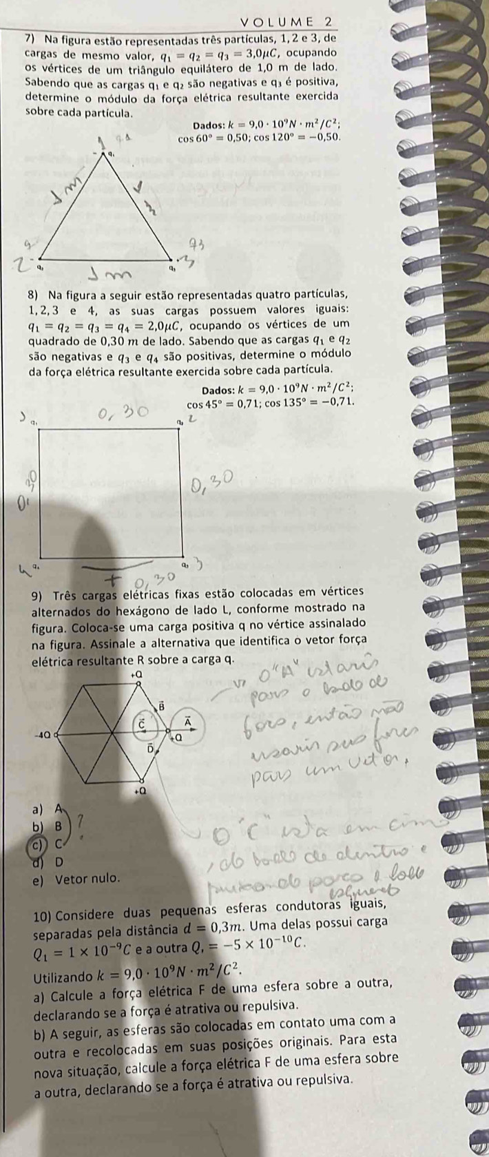 UM E 2
7) Na figura estão representadas três partículas, 1, 2 e 3, de
cargas de mesmo valor, q_1=q_2=q_3=3,0mu C , ocupando
os vértices de um triângulo equilátero de 1,0 m de lado.
Sabendo que as cargas q1 e q₂ são negativas e q³ é positiva,
determine o módulo da força elétrica resultante exercida
sobre cada partícula.
Dado :k=9,0· 10^9N· m^2/C^2;
60°=0,50;cos 120°=-0,50.
8) Na figura a seguir estão representadas quatro partículas,
1, 2, 3 e 4, as suas cargas possuem valores iguais:
q_1=q_2=q_3=q_4=2,0mu C *, ocupando os vértices de um
quadrado de 0,30 m de lado. Sabendo que as cargas 91 e 9
são negativas e q_3∈ 94 são positivas, determine o módulo
da força elétrica resultante exercida sobre cada partícula.
Dados :k=9,0· 10^9N· m^2/C^2;
cos 45°=0,71;cos 135°=-0,71.
9) Três cargas elétricas fixas estão colocadas em vértices
alternados do hexágono de lado L, conforme mostrado na
figura. Coloca-se uma carga positiva q no vértice assinalado
na figura. Assinale a alternativa que identifica o vetor força
elétrica resultante R sobre a carga q.
a)   
6 B 1
c)
d) D
e) Vetor nulo.
10) Considere duas pequenas esferas condutoras iguais
separadas pela distância d=0,3n m. Uma delas possui carga
Q_1=1* 10^(-9)C e a outra Q,=-5* 10^(-10)C.
Utilizando k=9,0· 10^9N· m^2/C^2.
a) Calcule a força elétrica F de uma esfera sobre a outra,
declarando se a força é atrativa ou repulsiva.
b) A seguir, as esferas são colocadas em contato uma com a
outra e recolocadas em suas posições originais. Para esta
nova situação, calcule a força elétrica F de uma esfera sobre
a outra, declarando se a força é atrativa ou repulsiva.