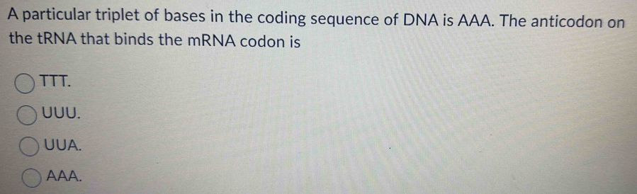 A particular triplet of bases in the coding sequence of DNA is AAA. The anticodon on
the tRNA that binds the mRNA codon is
TTT.
UUU.
UUA.
AAA.