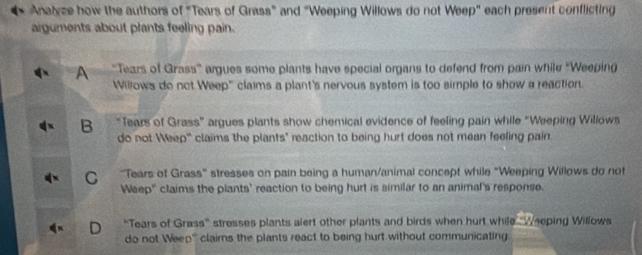 Analyze how the authors of "Tears of Grass” and “Weeping Willows do not Weep" each present conflicting
arguments about plants feeling pain.
A "Tears of Grass' argues some plants have special organs to defend from pain while ''Weeping
Willows do not Weep" claims a plant's nervous system is too simple to show a reaction.
B “Tears of Grass” argues plants show chemical evidence of feeling pain while “Weeping Willows
do not Weep' claims the plants' reaction to being hurt does not mean feeling pain.
C ''Tears of Grass'' stresses on pain being a human/animal concept while "Weeping Willows do not
Weep' claims the plants' reaction to being hurt is similar to an animal's response.
D "Tears of Grass” stresses plants alert other plants and birds when hurt while "Weeping Willows
do not Weep''' clairns the plants react to being hurt without communicating