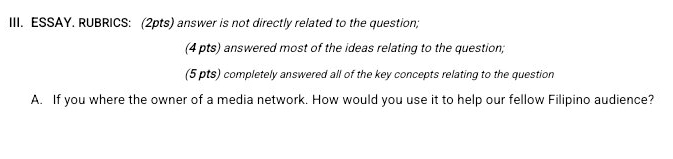 ESSAY. RUBRICS: (2pts) answer is not directly related to the question; 
(4 pts) answered most of the ideas relating to the question; 
(5 pts) completely answered all of the key concepts relating to the question 
A. If you where the owner of a media network. How would you use it to help our fellow Filipino audience?