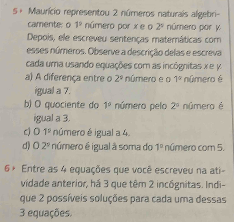 5× Maurício representou 2 números naturais algebri- 
camente: o 1° número por x e o 2^0 número por y. 
Depois, ele escreveu sentenças matemáticas com 
esses números, Observe a descrição delas e escreva 
cada uma usando equações com as incógnitas x e y
a) A diferença entre o 2° número e o 1° número é 
igual a 7. 
b) O quociente do 1° número pelo 2° número é 
igual a 3. 
c) 0 1° número é igual a 4, 
. 
d) O2° número é igual à soma do 1° número com 5,
6° Entre as 4 equações que você escreveu na ati- 
vidade anterior, há 3 que têm 2 incógnitas. Indi- 
que 2 possíveis soluções para cada uma dessas
3 equações,