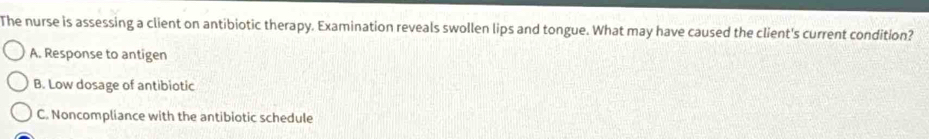 The nurse is assessing a client on antibiotic therapy. Examination reveals swollen lips and tongue. What may have caused the client's current condition?
A. Response to antigen
B. Low dosage of antibiotic
C. Noncompliance with the antibiotic schedule