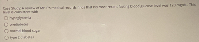 Case Study: A review of Mr. P's medical records finds that his most recent fasting blood glucose level was 120 mg/dL. This
level is consistent with
hypoglycemia
prediabetes
normal blood sugar
type 2 diabetes